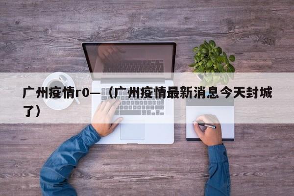 广州疫情r0—(广州疫情最新消息今天封城了)
