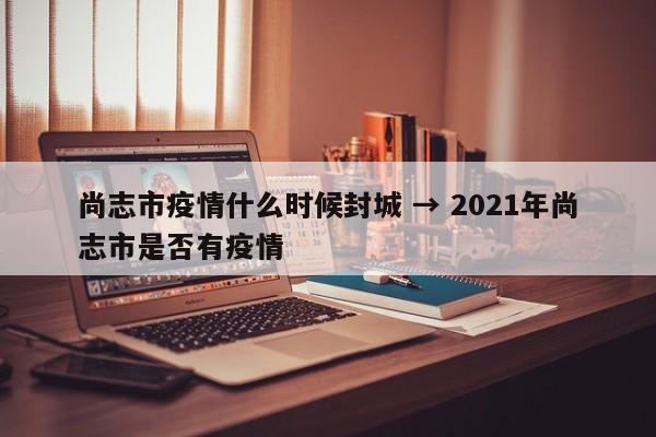 尚志市疫情什么时候封城 → 2021年尚志市是否有疫情