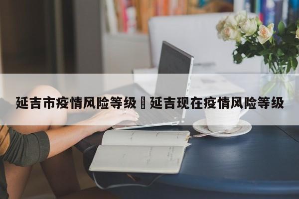 延吉市疫情风险等级›延吉现在疫情风险等级