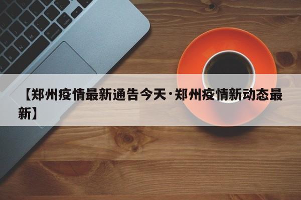 【郑州疫情最新通告今天·郑州疫情新动态最新】