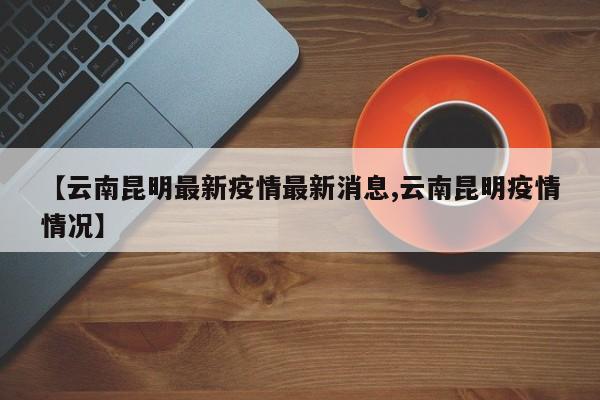 【云南昆明最新疫情最新消息,云南昆明疫情情况】