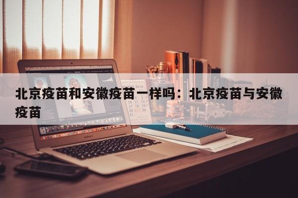 北京疫苗和安徽疫苗一样吗:北京疫苗与安徽疫苗