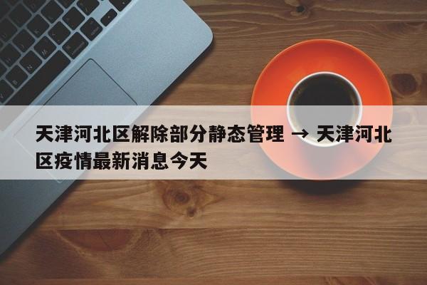 天津河北区解除部分静态管理 → 天津河北区疫情最新消息今天