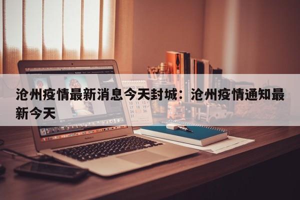 沧州疫情最新消息今天封城:沧州疫情通知最新今天