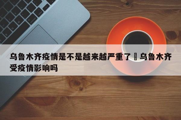 乌鲁木齐疫情是不是越来越严重了›乌鲁木齐受疫情影响吗