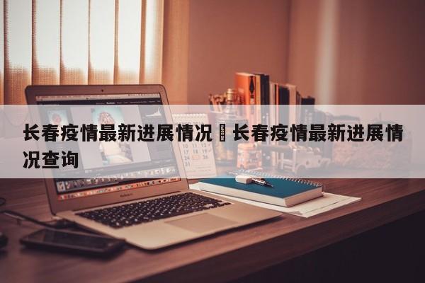 长春疫情最新进展情况›长春疫情最新进展情况查询