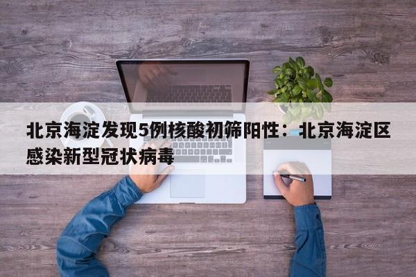 北京海淀发现5例核酸初筛阳性:北京海淀区感染新型冠状病毒