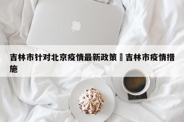 吉林市针对北京疫情最新政策›吉林市疫情措施
