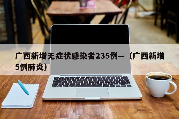 广西新增无症状感染者235例—(广西新增5例肺炎)