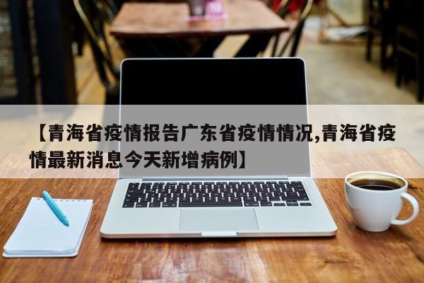 【青海省疫情报告广东省疫情情况,青海省疫情最新消息今天新增病例】