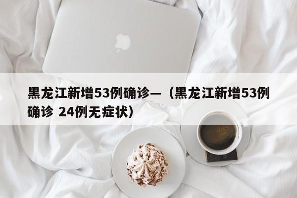 黑龙江新增53例确诊—(黑龙江新增53例确诊 24例无症状)