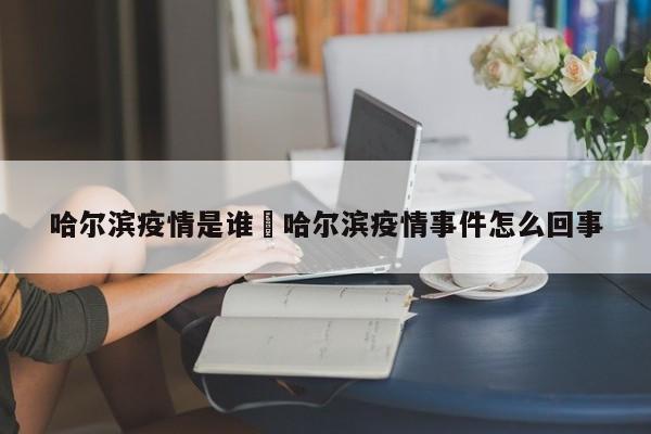 哈尔滨疫情是谁›哈尔滨疫情事件怎么回事