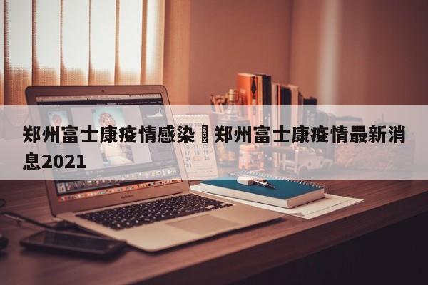 郑州富士康疫情感染›郑州富士康疫情最新消息2021
