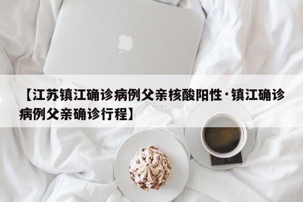 【江苏镇江确诊病例父亲核酸阳性·镇江确诊病例父亲确诊行程】