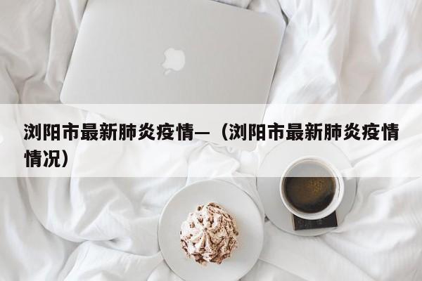 浏阳市最新肺炎疫情—(浏阳市最新肺炎疫情情况)