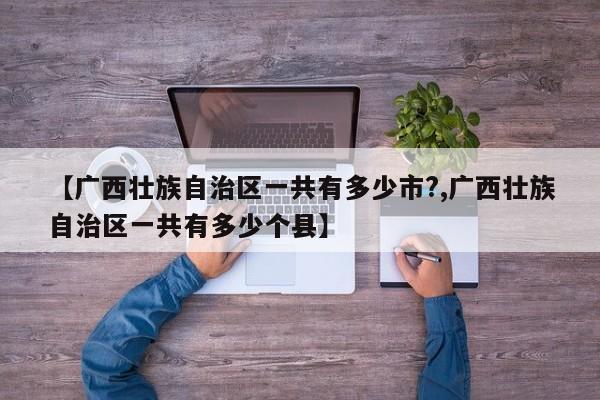 【广西壮族自治区一共有多少市?,广西壮族自治区一共有多少个县】