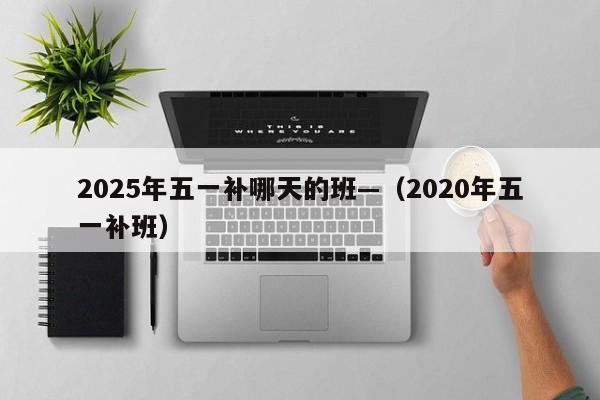 2025年五一补哪天的班—(2020年五一补班)
