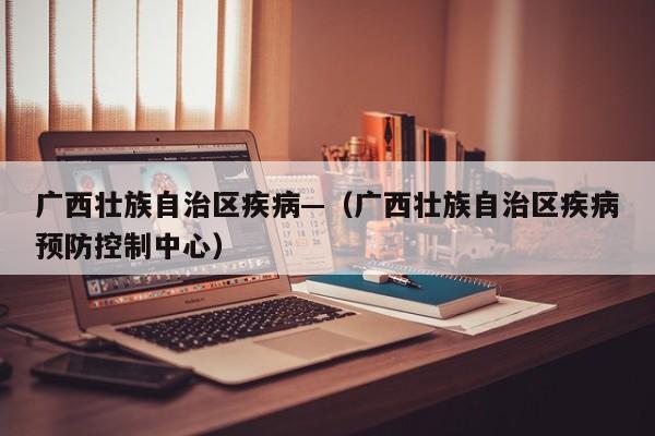 广西壮族自治区疾病—（广西壮族自治区疾病预防控制中心）