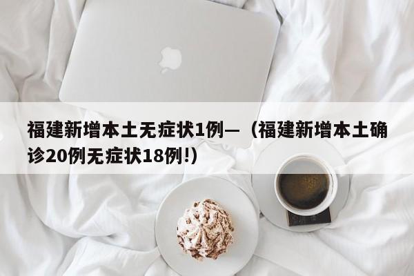 福建新增本土无症状1例—（福建新增本土确诊20例无症状18例!）