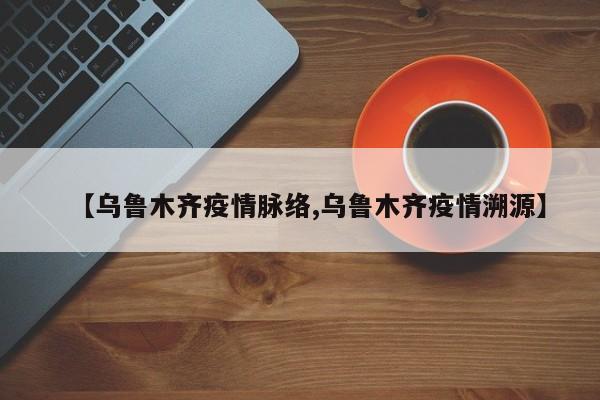 【乌鲁木齐疫情脉络,乌鲁木齐疫情溯源】