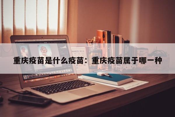 重庆疫苗是什么疫苗:重庆疫苗属于哪一种
