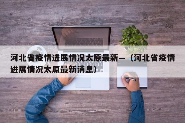 河北省疫情进展情况太原最新—（河北省疫情进展情况太原最新消息）