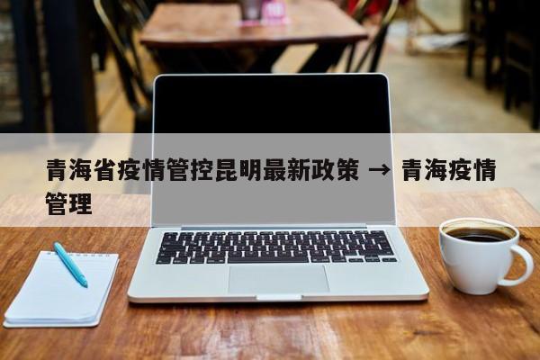 青海省疫情管控昆明最新政策 → 青海疫情管理