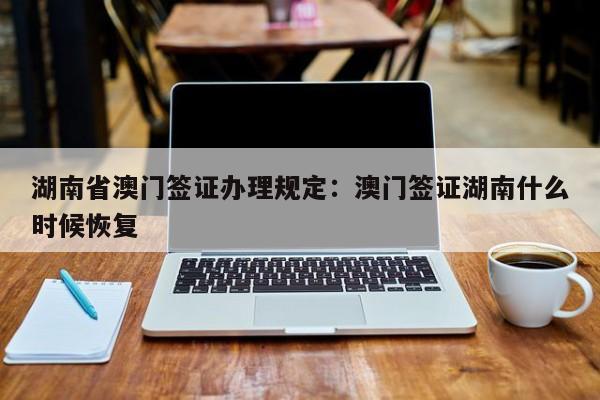 湖南省澳门签证办理规定:澳门签证湖南什么时候恢复
