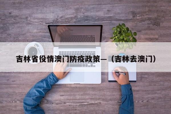 吉林省役情澳门防疫政策—(吉林去澳门)