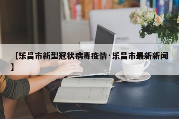 【乐昌市新型冠状病毒疫情·乐昌市最新新闻】