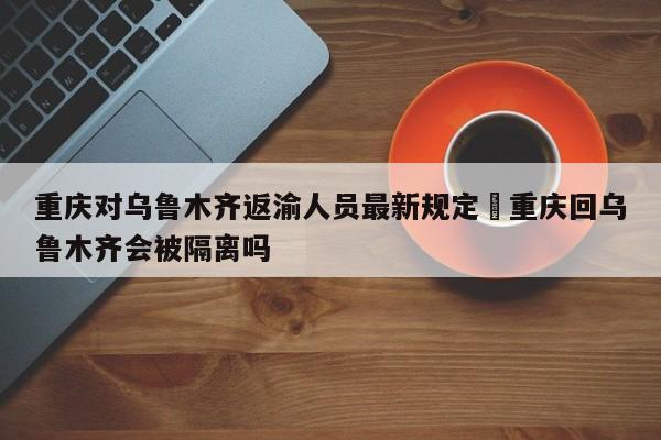 重庆对乌鲁木齐返渝人员最新规定›重庆回乌鲁木齐会被隔离吗