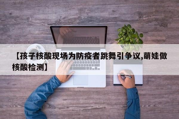 【孩子核酸现场为防疫者跳舞引争议,萌娃做核酸检测】