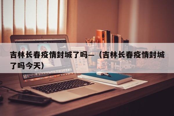 吉林长春疫情封城了吗—(吉林长春疫情封城了吗今天)