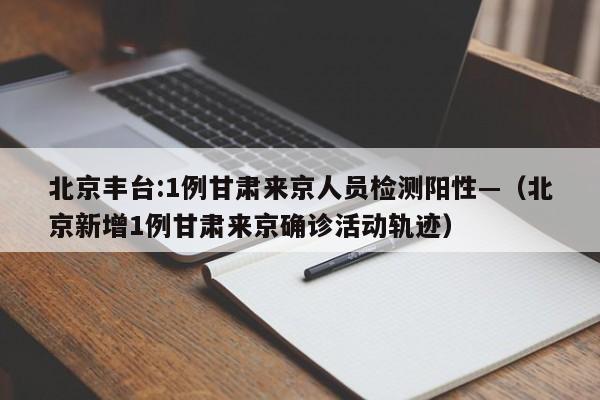 北京丰台:1例甘肃来京人员检测阳性—(北京新增1例甘肃来京确诊活动轨迹)