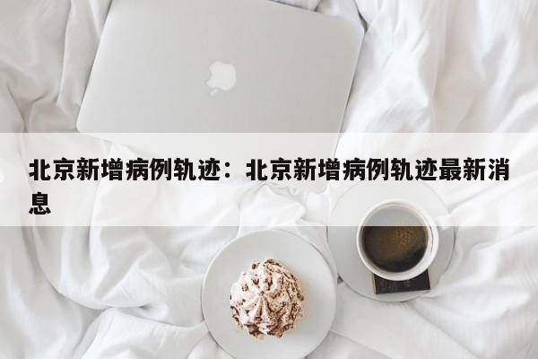 北京新增病例轨迹:北京新增病例轨迹最新消息