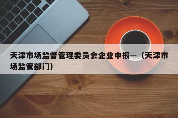 天津市场监督管理委员会企业申报—(天津市场监管部门)