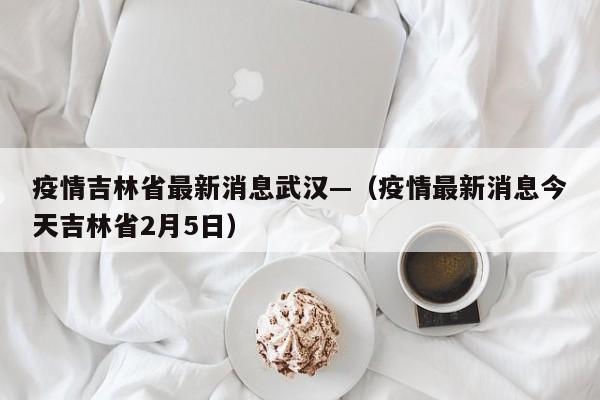 疫情吉林省最新消息武汉—(疫情最新消息今天吉林省2月5日)