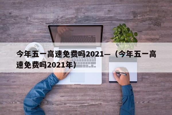 今年五一高速免费吗2021—(今年五一高速免费吗2021年)