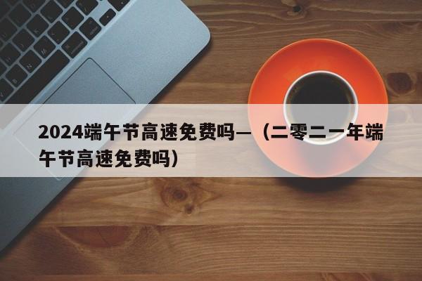 2024端午节高速免费吗—(二零二一年端午节高速免费吗)