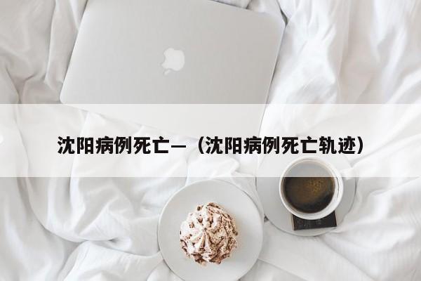 沈阳病例死亡—（沈阳病例死亡轨迹）