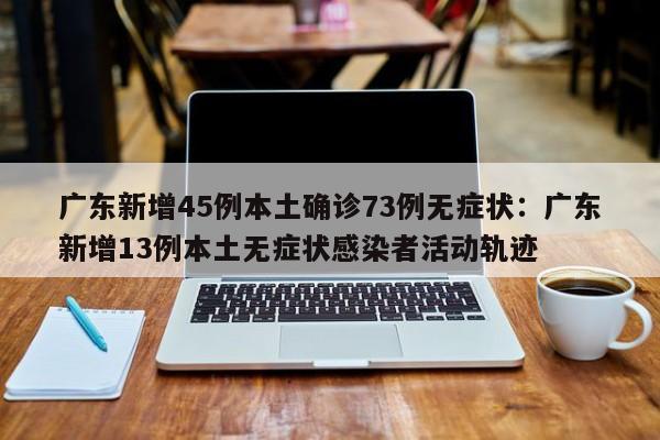 广东新增45例本土确诊73例无症状：广东新增13例本土无症状感染者活动轨迹