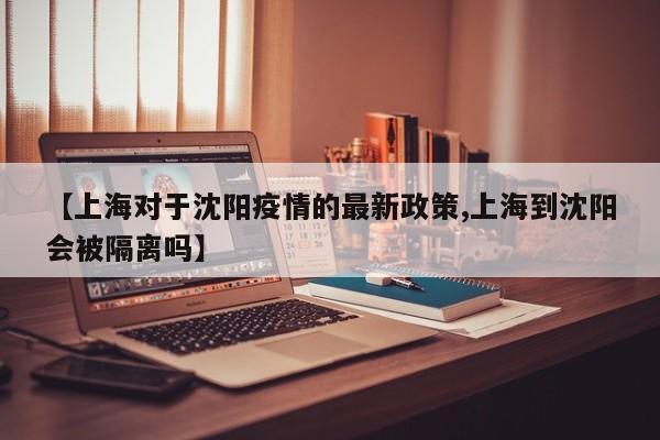 【上海对于沈阳疫情的最新政策,上海到沈阳会被隔离吗】