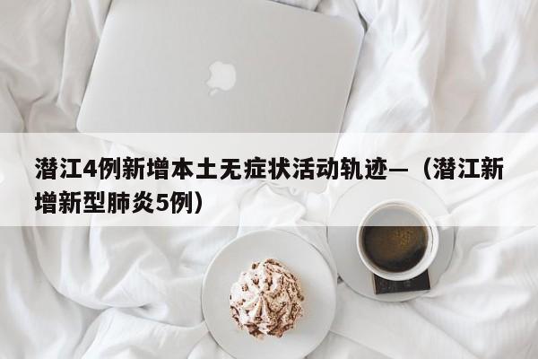 潜江4例新增本土无症状活动轨迹—(潜江新增新型肺炎5例)