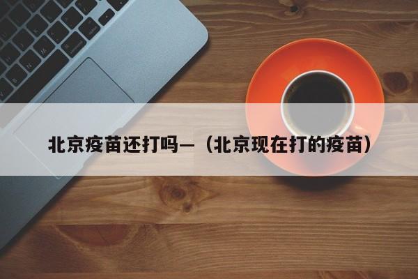 北京疫苗还打吗—(北京现在打的疫苗)