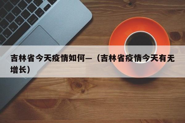 吉林省今天疫情如何—(吉林省疫情今天有无增长)