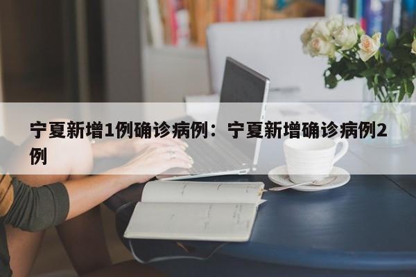 宁夏新增1例确诊病例:宁夏新增确诊病例2例