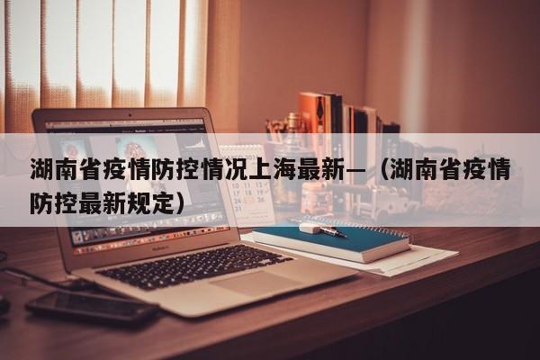 湖南省疫情防控情况上海最新—(湖南省疫情防控最新规定)