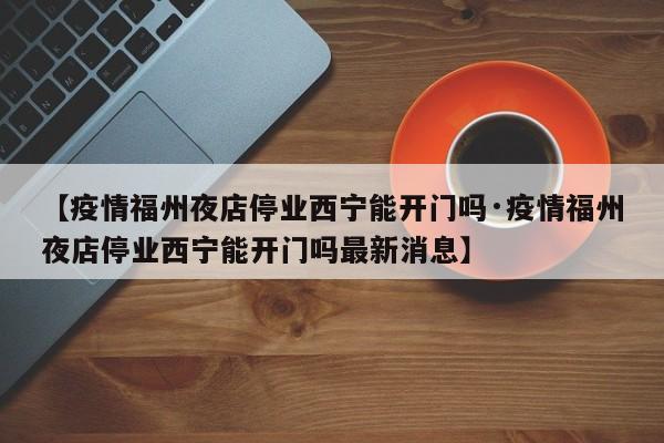 【疫情福州夜店停业西宁能开门吗·疫情福州夜店停业西宁能开门吗最新消息】