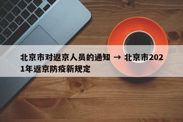 北京市对返京人员的通知 → 北京市2021年返京防疫新规定