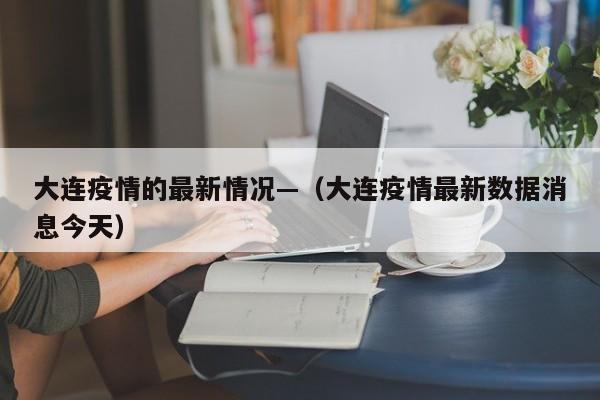 大连疫情的最新情况—(大连疫情最新数据消息今天)